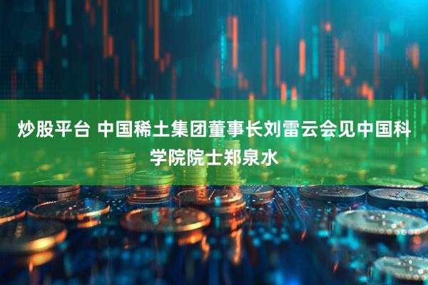炒股平台 中国稀土集团董事长刘雷云会见中国科学院院士郑泉水